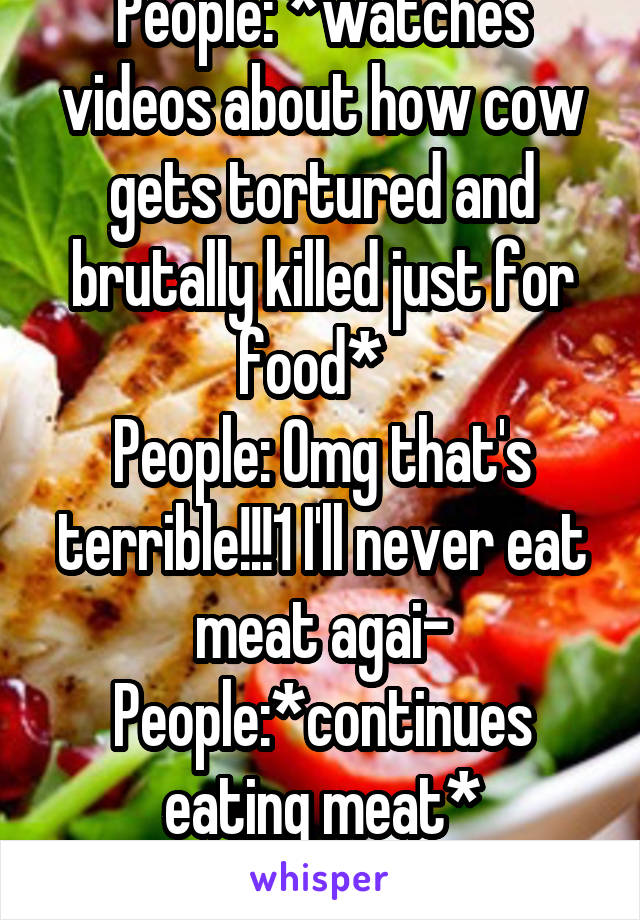 People: *watches videos about how cow gets tortured and brutally killed just for food*  
People: Omg that's terrible!!!1 I'll never eat meat agai-
People:*continues eating meat*
