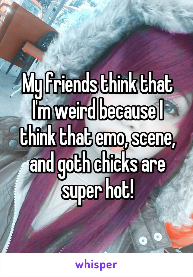 My friends think that I'm weird because I think that emo, scene, and goth chicks are super hot!