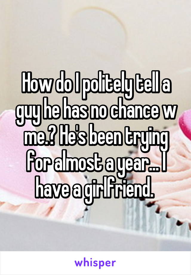 How do I politely tell a guy he has no chance w me.? He's been trying for almost a year... I have a girlfriend. 