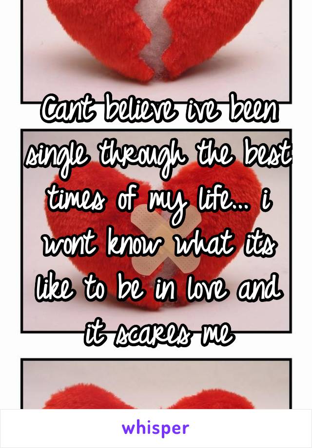 Cant believe ive been single through the best times of my life... i wont know what its like to be in love and it scares me