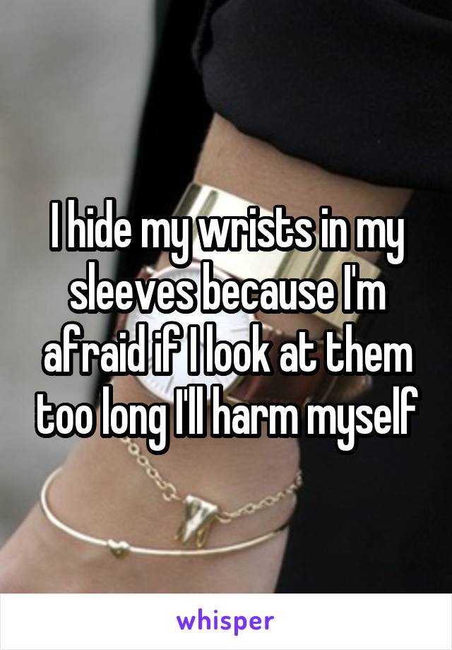 I hide my wrists in my sleeves because I'm afraid if I look at them too long I'll harm myself