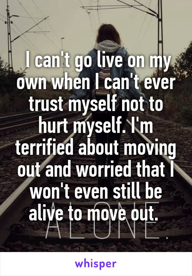  I can't go live on my own when I can't ever trust myself not to hurt myself. I'm terrified about moving out and worried that I won't even still be alive to move out. 