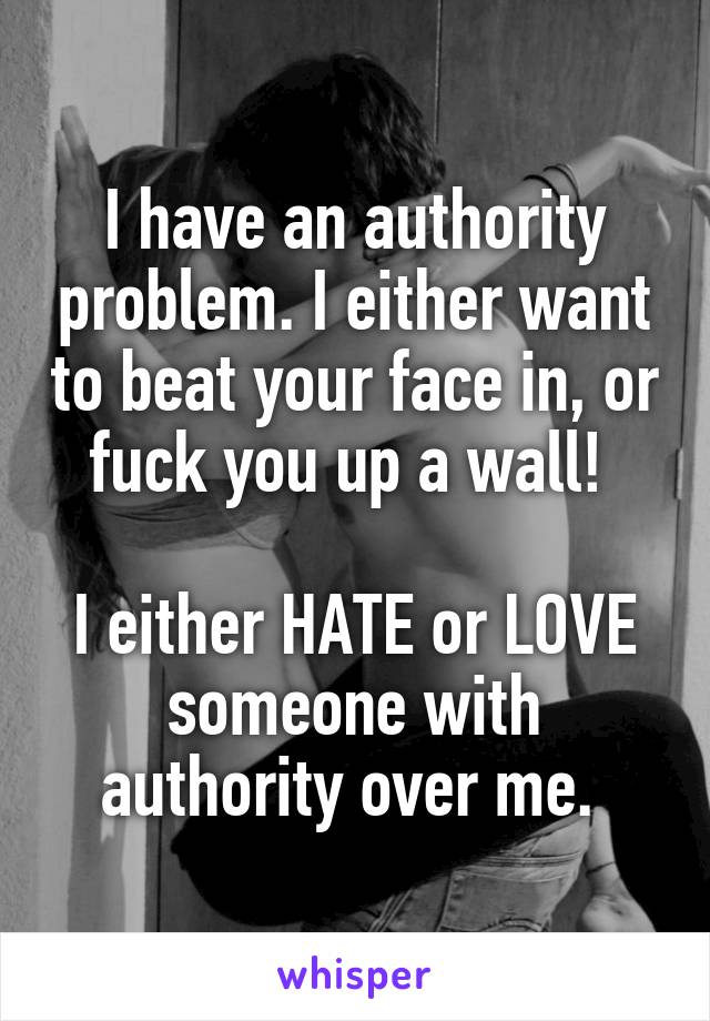 I have an authority problem. I either want to beat your face in, or fuck you up a wall! 

I either HATE or LOVE someone with authority over me. 