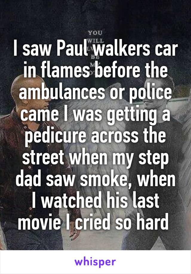 I saw Paul walkers car in flames before the ambulances or police came I was getting a pedicure across the street when my step dad saw smoke, when I watched his last movie I cried so hard 