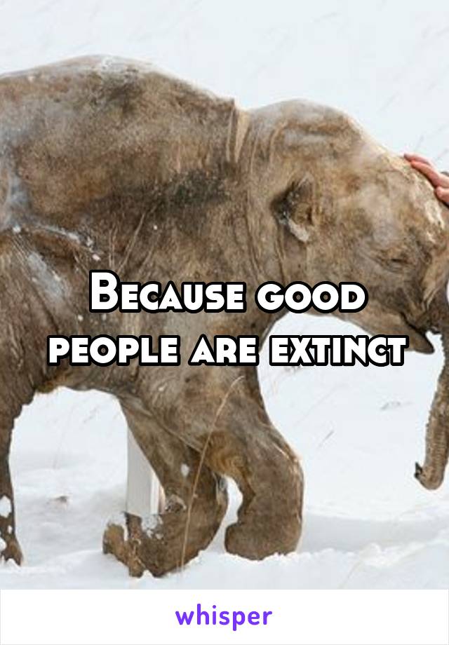 Because good people are extinct