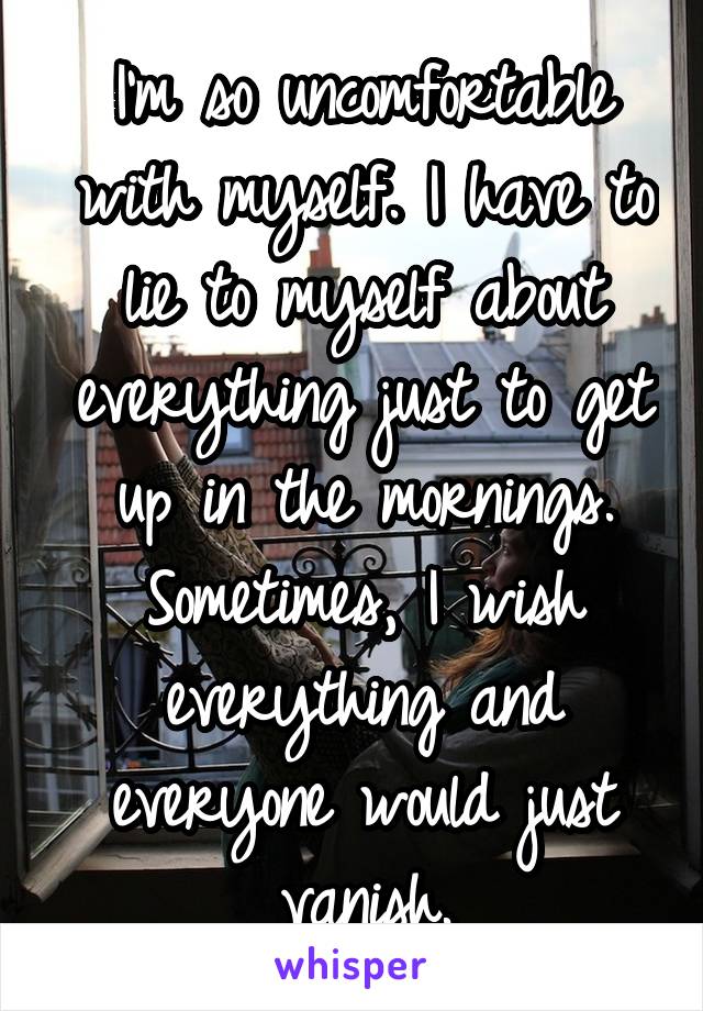 I'm so uncomfortable with myself. I have to lie to myself about everything just to get up in the mornings. Sometimes, I wish everything and everyone would just vanish.