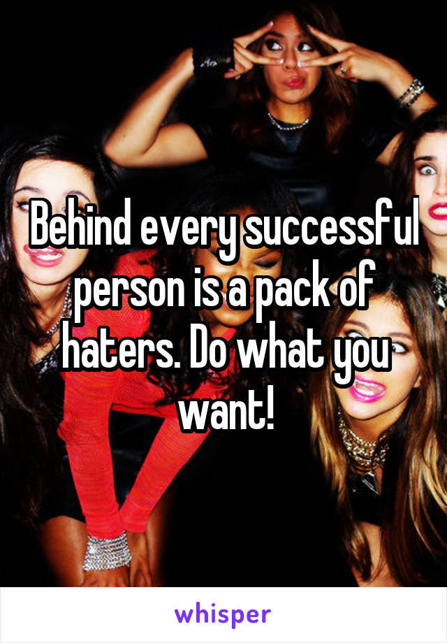 Behind every successful person is a pack of haters. Do what you want!