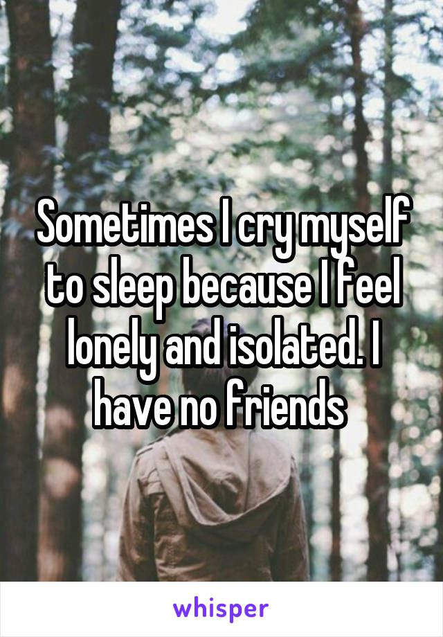 Sometimes I cry myself to sleep because I feel lonely and isolated. I have no friends 