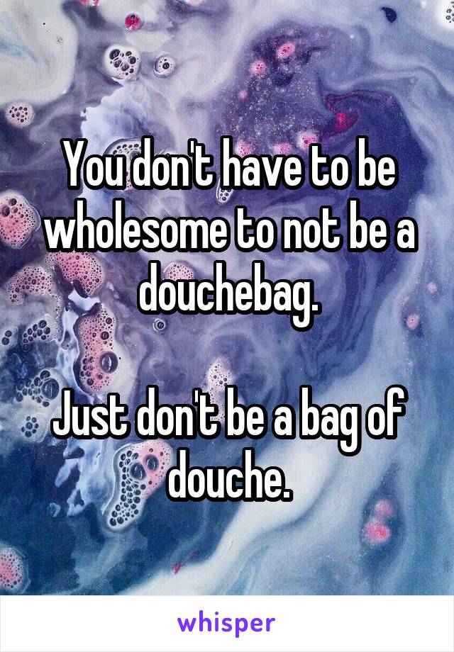 You don't have to be wholesome to not be a douchebag.

Just don't be a bag of douche.