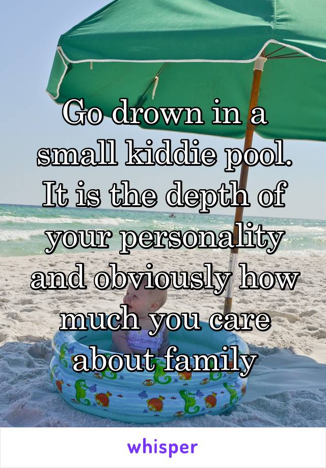 Go drown in a small kiddie pool. It is the depth of your personality and obviously how much you care about family