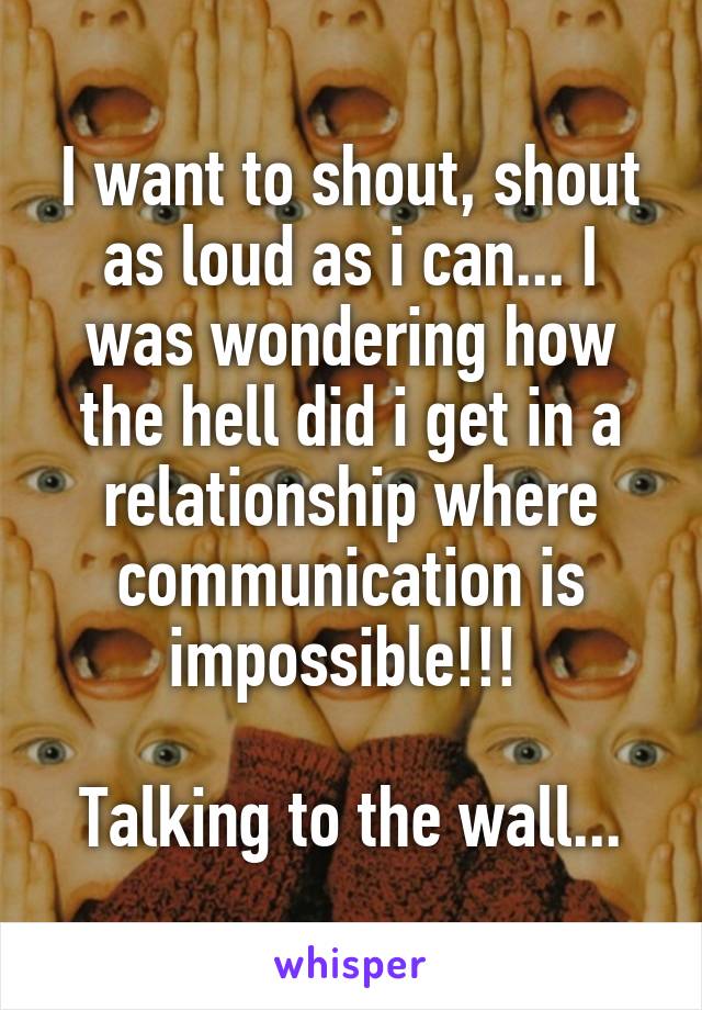 I want to shout, shout as loud as i can... I was wondering how the hell did i get in a relationship where communication is impossible!!! 

Talking to the wall...