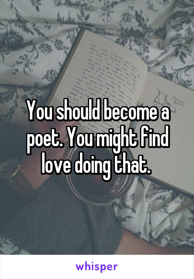 You should become a poet. You might find love doing that. 