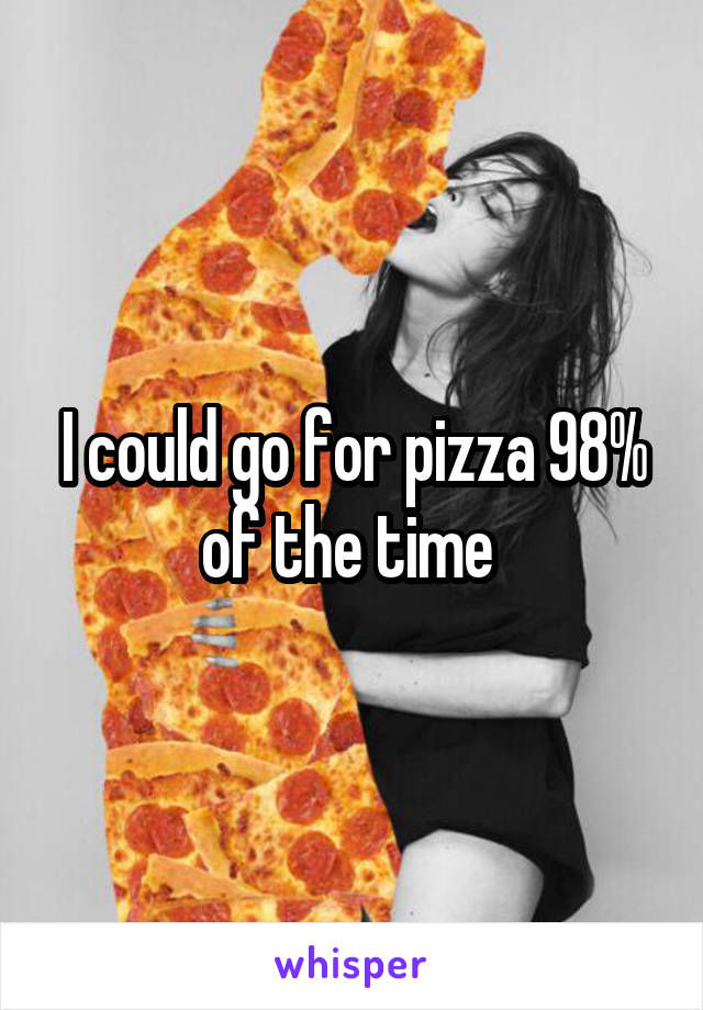 I could go for pizza 98% of the time 