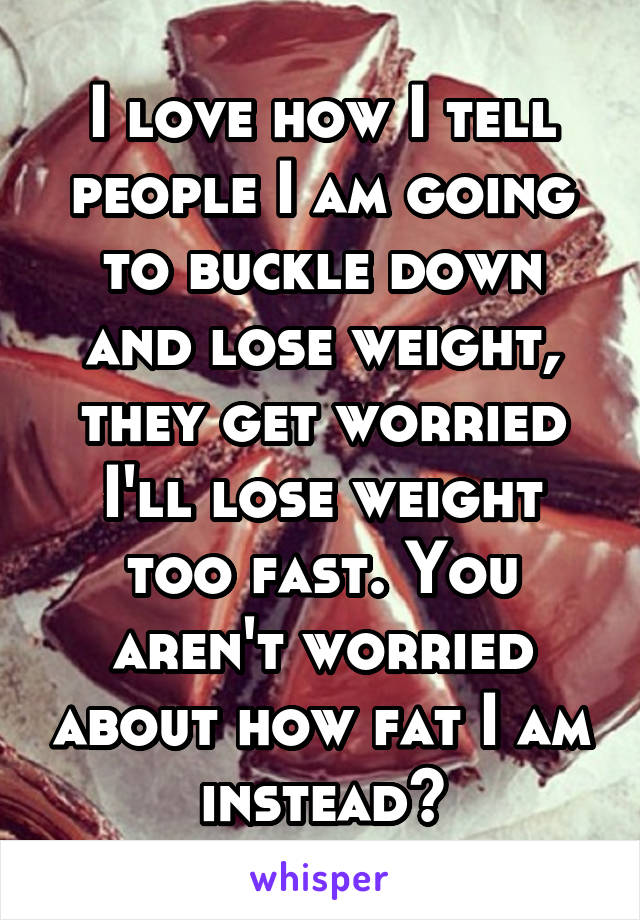 I love how I tell people I am going to buckle down and lose weight, they get worried I'll lose weight too fast. You aren't worried about how fat I am instead?