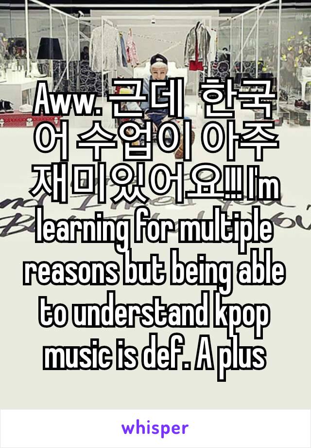 Aww. 근데  한국어 수업이 아주 재미있어요!!! I'm learning for multiple reasons but being able to understand kpop music is def. A plus