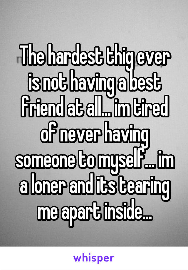 The hardest thig ever is not having a best friend at all... im tired of never having someone to myself... im a loner and its tearing me apart inside...