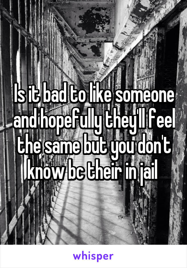 Is it bad to like someone and hopefully they'll feel the same but you don't know bc their in jail 