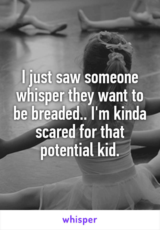 I just saw someone whisper they want to be breaded.. I'm kinda scared for that potential kid.