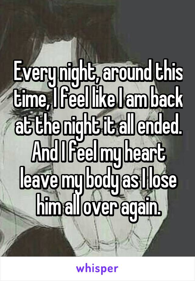 Every night, around this time, I feel like I am back at the night it all ended. And I feel my heart leave my body as I lose him all over again.