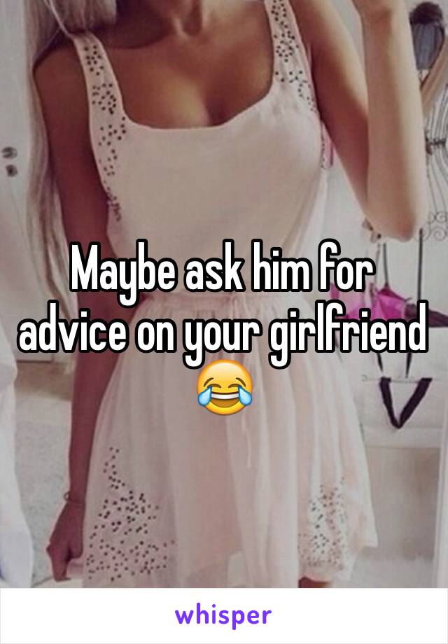 Maybe ask him for advice on your girlfriend 😂