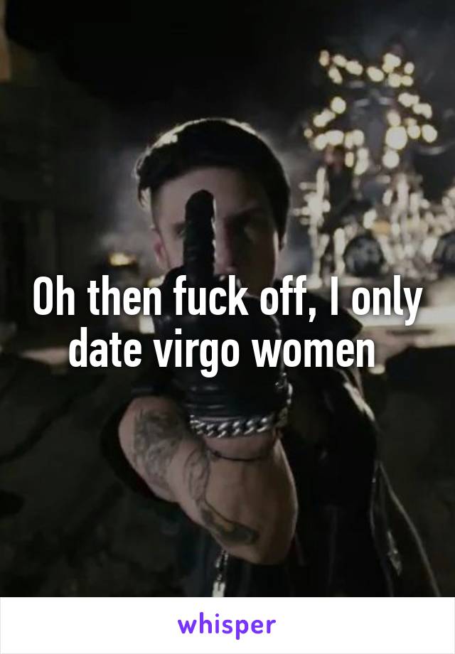 Oh then fuck off, I only date virgo women 