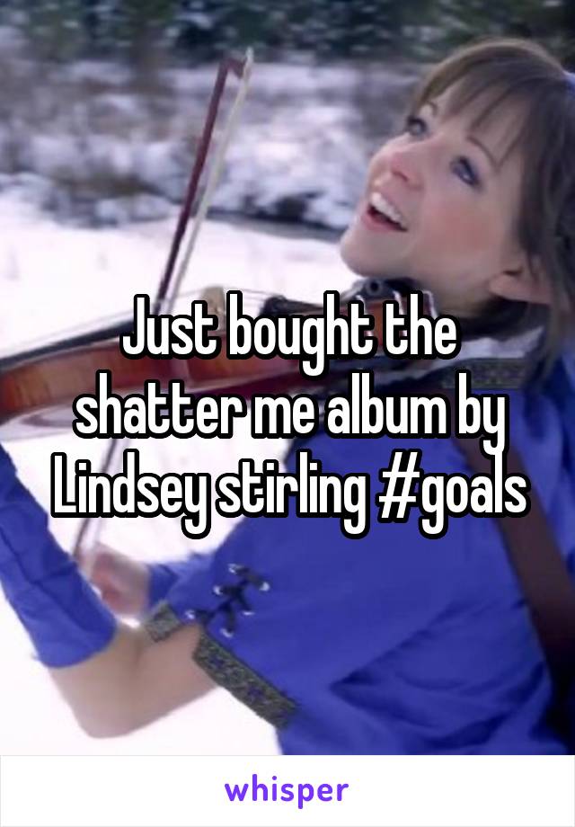 Just bought the shatter me album by Lindsey stirling #goals