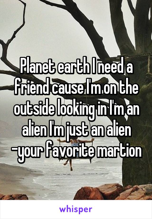 Planet earth I need a friend cause I'm on the outside looking in I'm an alien I'm just an alien -your favorite martion