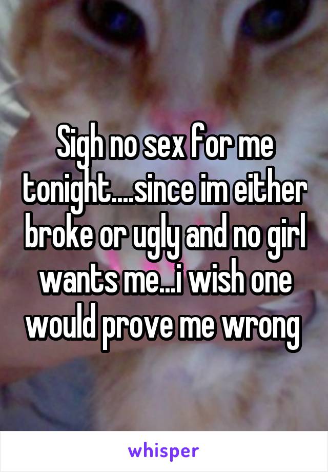 Sigh no sex for me tonight....since im either broke or ugly and no girl wants me...i wish one would prove me wrong 