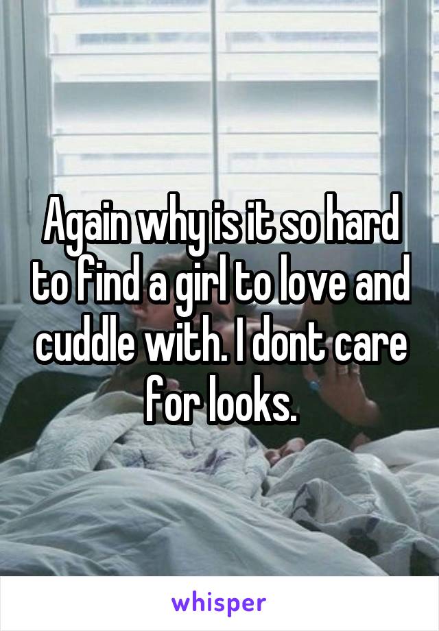 Again why is it so hard to find a girl to love and cuddle with. I dont care for looks.