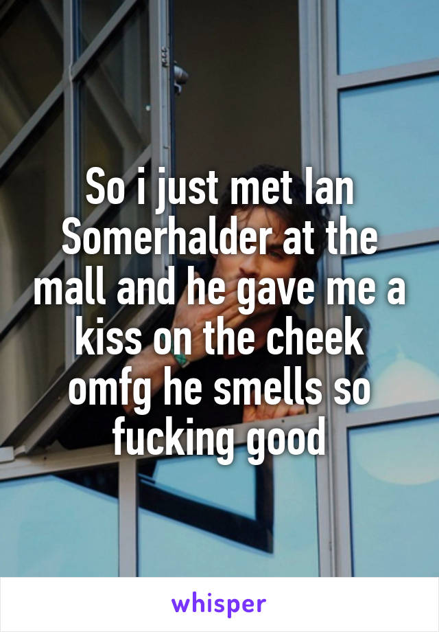 So i just met Ian Somerhalder at the mall and he gave me a kiss on the cheek omfg he smells so fucking good