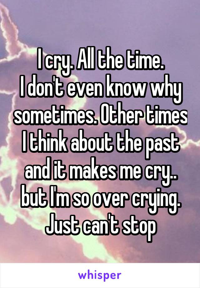 I cry. All the time.
I don't even know why sometimes. Other times I think about the past and it makes me cry.. but I'm so over crying. Just can't stop