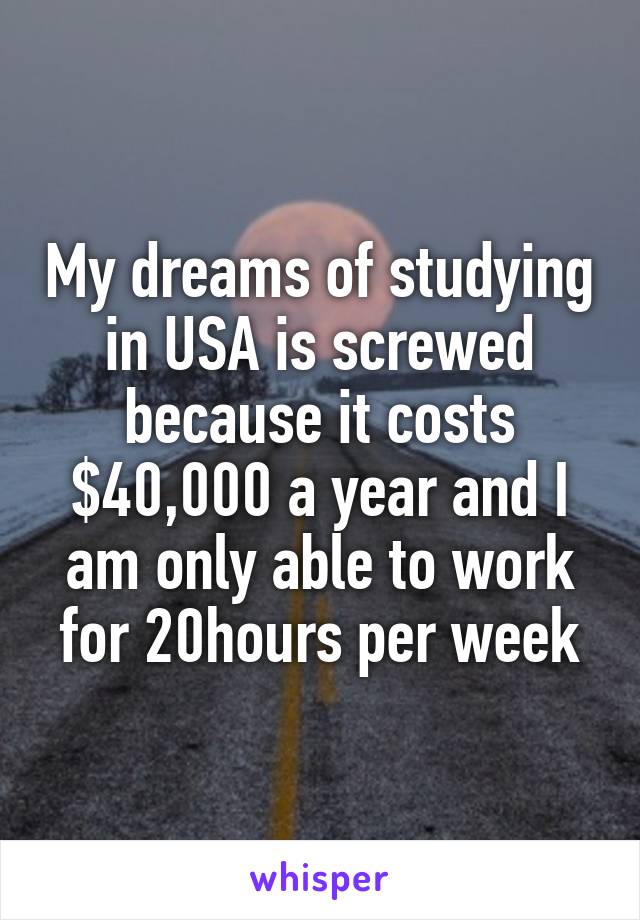 My dreams of studying in USA is screwed because it costs $40,000 a year and I am only able to work for 20hours per week