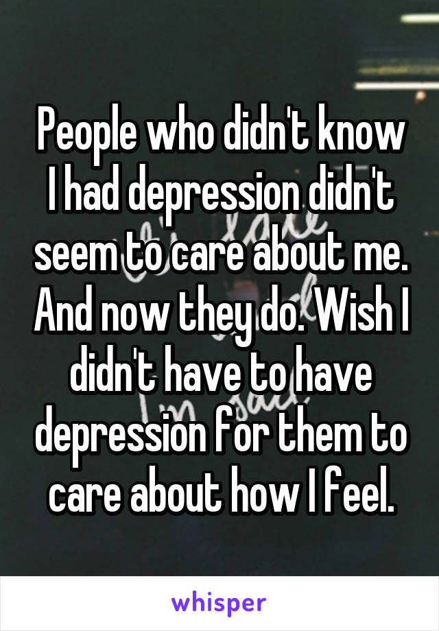 People who didn't know I had depression didn't seem to care about me. And now they do. Wish I didn't have to have depression for them to care about how I feel.