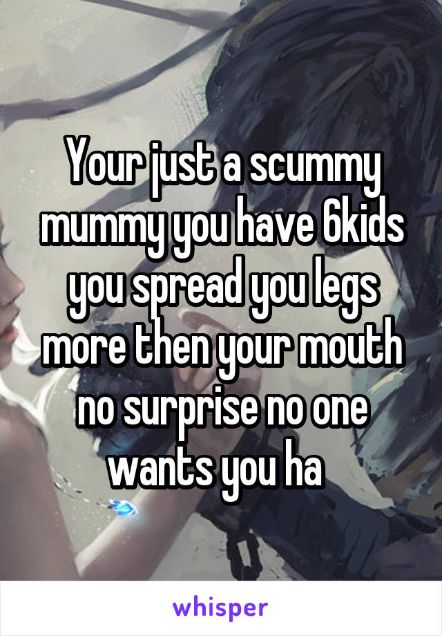 Your just a scummy mummy you have 6kids you spread you legs more then your mouth no surprise no one wants you ha  