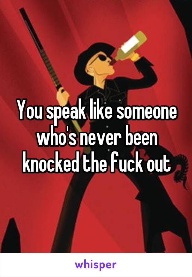 You speak like someone who's never been knocked the fuck out