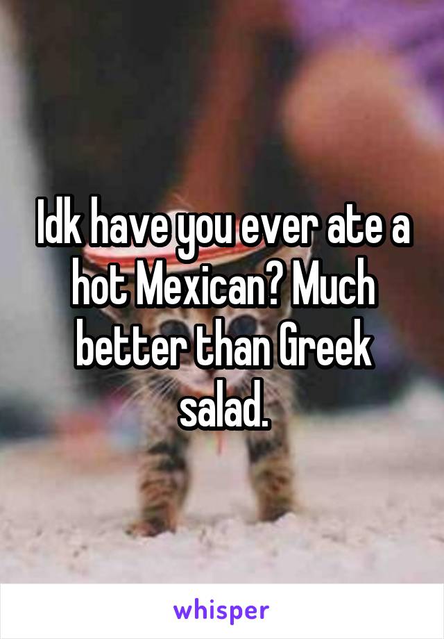 Idk have you ever ate a hot Mexican? Much better than Greek salad.