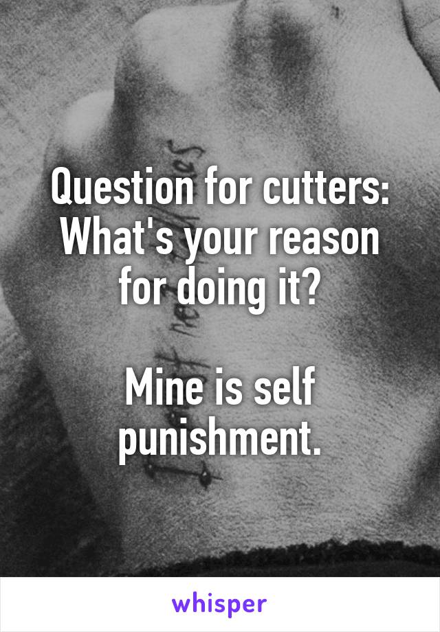 Question for cutters:
What's your reason for doing it?

Mine is self punishment.