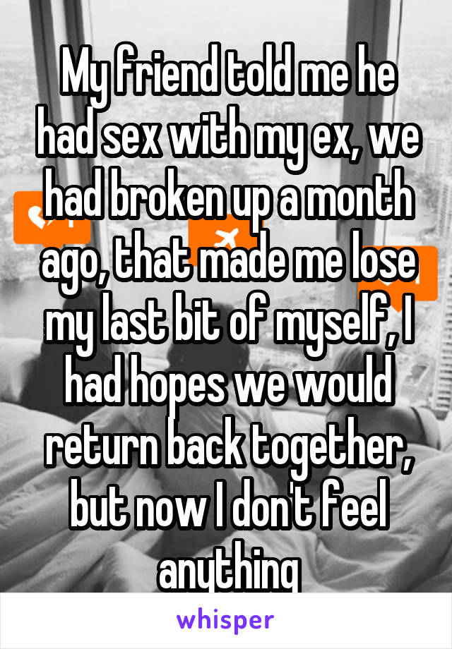 My friend told me he had sex with my ex, we had broken up a month ago, that made me lose my last bit of myself, I had hopes we would return back together, but now I don't feel anything