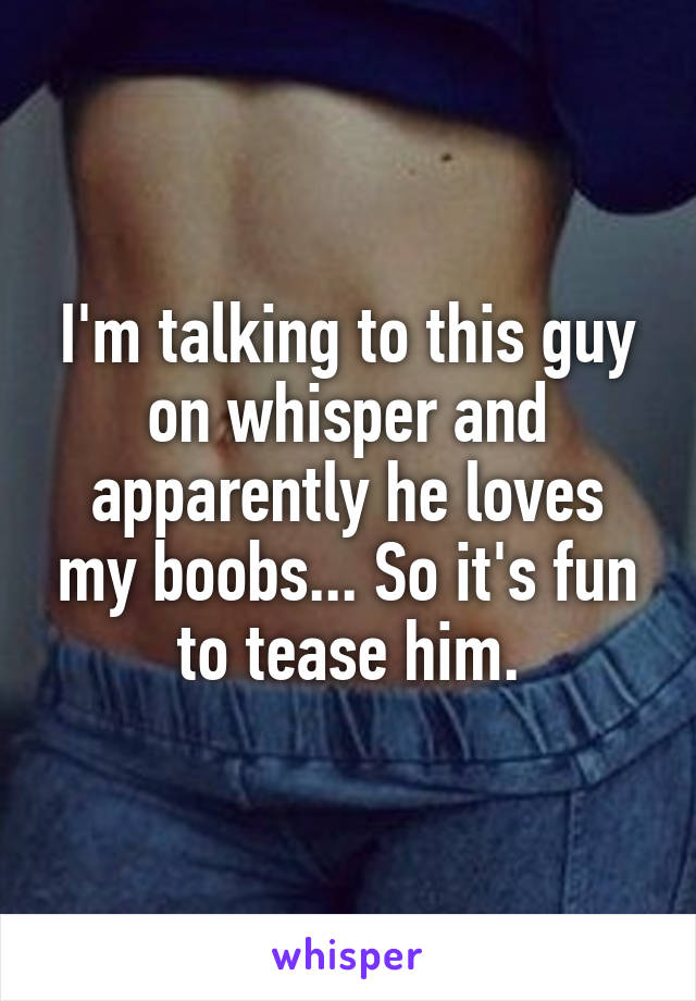 I'm talking to this guy on whisper and apparently he loves my boobs... So it's fun to tease him.