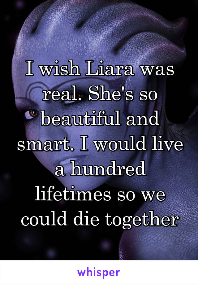 I wish Liara was real. She's so beautiful and smart. I would live a hundred lifetimes so we could die together