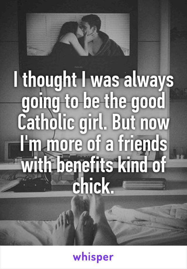 I thought I was always going to be the good Catholic girl. But now I'm more of a friends with benefits kind of chick.