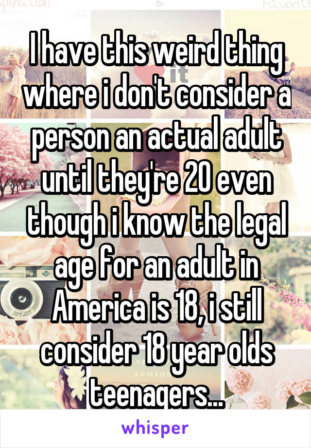 I have this weird thing where i don't consider a person an actual adult until they're 20 even though i know the legal age for an adult in America is 18, i still consider 18 year olds teenagers...