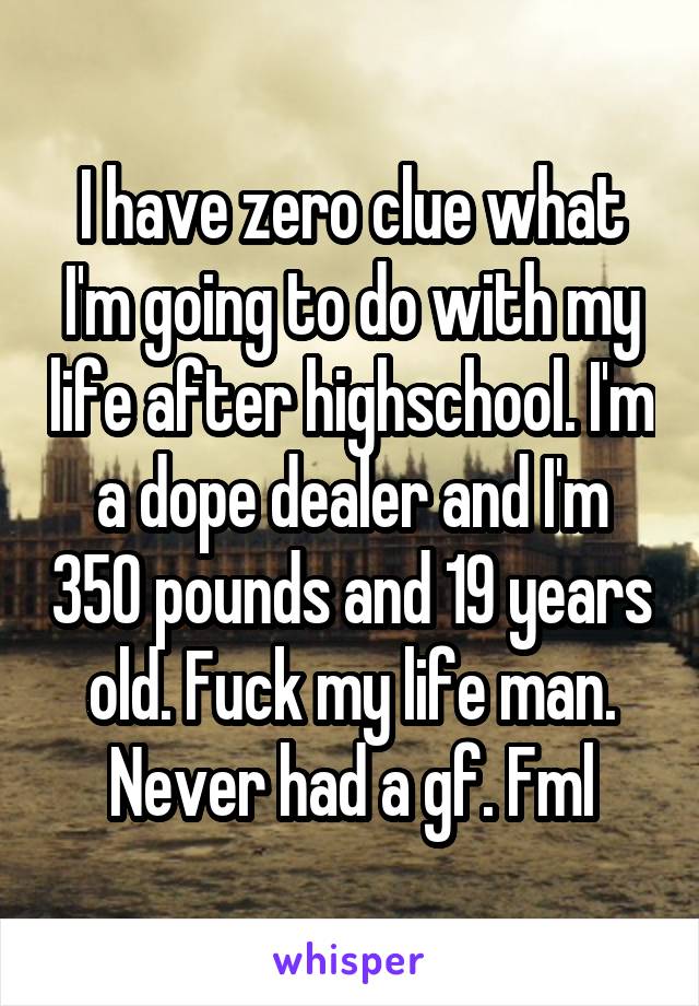 I have zero clue what I'm going to do with my life after highschool. I'm a dope dealer and I'm 350 pounds and 19 years old. Fuck my life man. Never had a gf. Fml