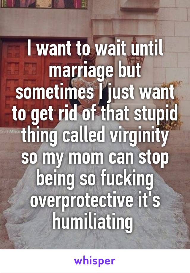 I want to wait until marriage but sometimes I just want to get rid of that stupid thing called virginity so my mom can stop being so fucking overprotective it's humiliating 