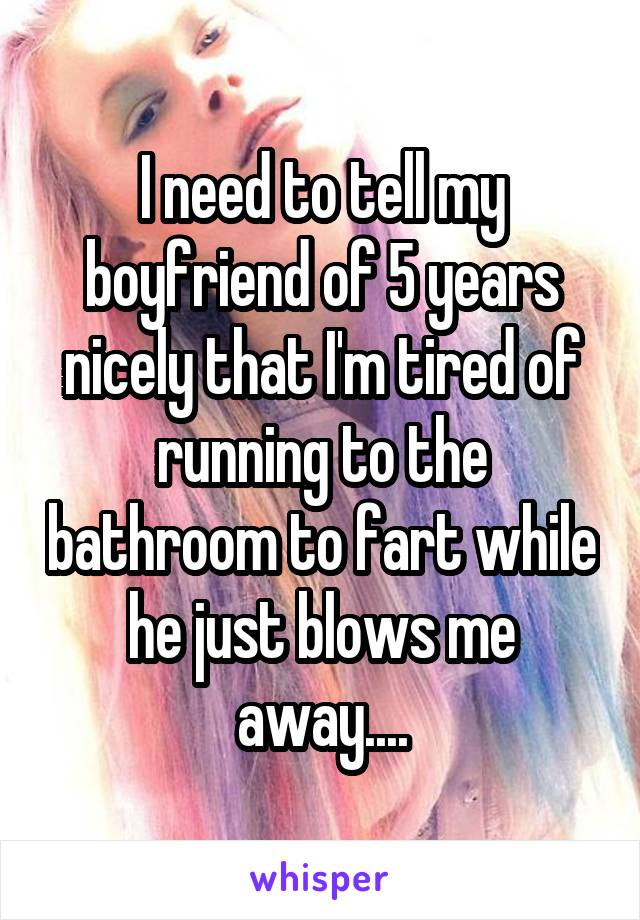 I need to tell my boyfriend of 5 years nicely that I'm tired of running to the bathroom to fart while he just blows me away....