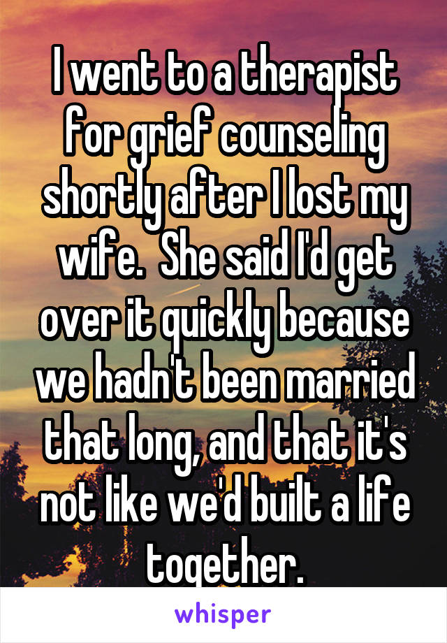 I went to a therapist for grief counseling shortly after I lost my wife.  She said I'd get over it quickly because we hadn't been married that long, and that it's not like we'd built a life together.