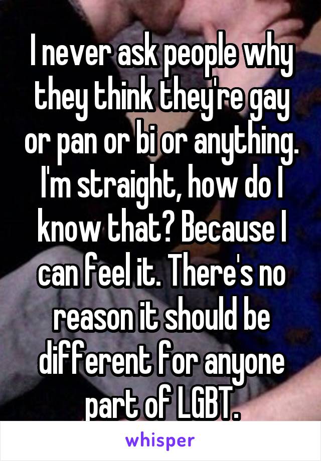 I never ask people why they think they're gay or pan or bi or anything.
I'm straight, how do I know that? Because I can feel it. There's no reason it should be different for anyone part of LGBT.