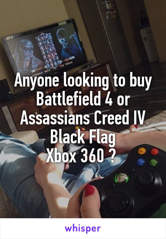 Anyone looking to buy Battlefield 4 or Assassians Creed IV Black Flag
Xbox 360 ? 