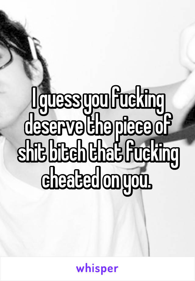 I guess you fucking deserve the piece of shit bitch that fucking cheated on you. 