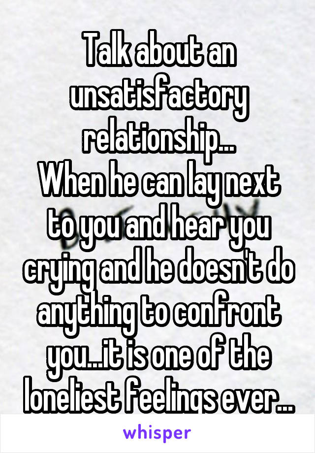 Talk about an unsatisfactory relationship...
When he can lay next to you and hear you crying and he doesn't do anything to confront you...it is one of the loneliest feelings ever...